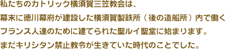 私たちのカトリック横須賀三笠教会は、幕末に徳川幕府が建設した横須賀製鉄所（後の造船所）内で働くフランス人達のために建てられた聖ルイ聖堂に始まります。まだキリシタン禁止教令が生きていた時代のことでした。